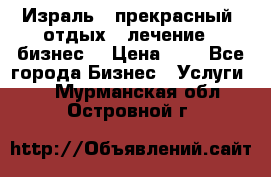 Израль - прекрасный  отдых - лечение - бизнес  › Цена ­ 1 - Все города Бизнес » Услуги   . Мурманская обл.,Островной г.